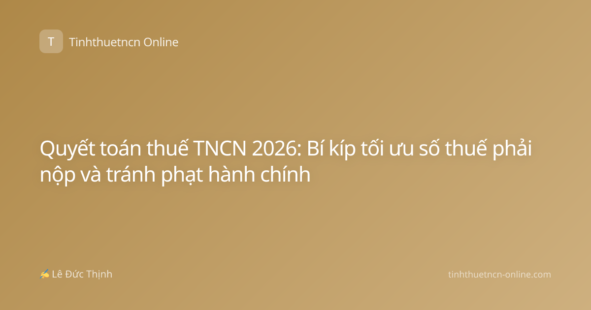 Quyết toán thuế TNCN 2026: Bí kíp tối ưu số thuế phải nộp và tránh phạt hành chính