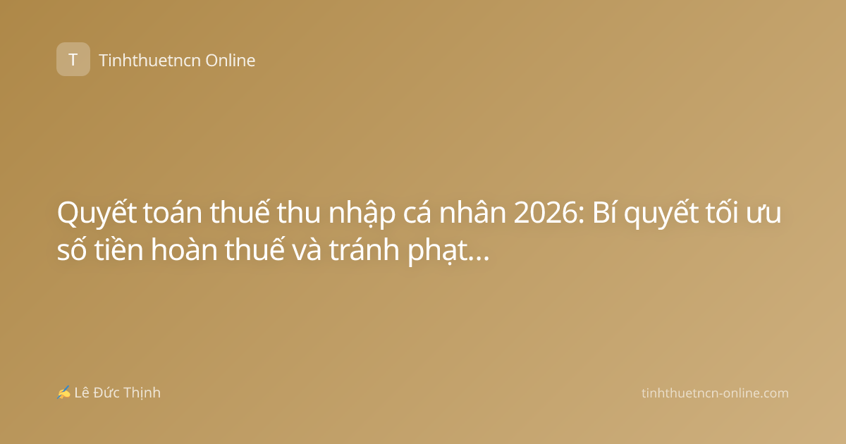 Quyết toán thuế thu nhập cá nhân 2026: Bí quyết tối ưu số tiền hoàn thuế và tránh phạt hành chính